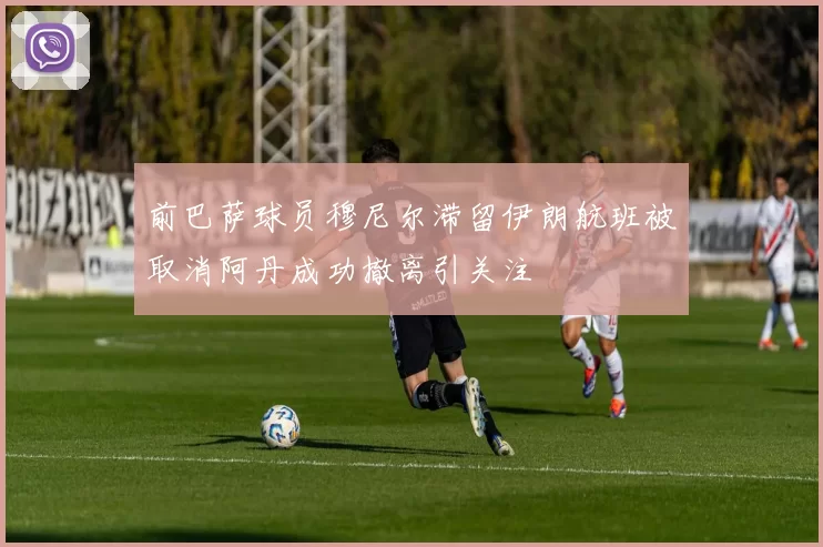 前巴萨球员穆尼尔滞留伊朗航班被取消阿丹成功撤离引关注