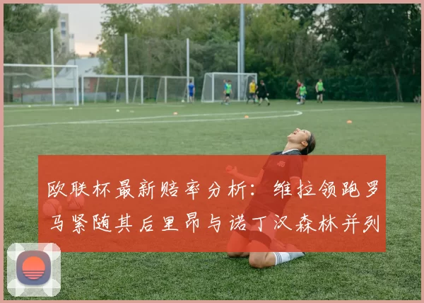 欧联杯最新赔率分析：维拉领跑罗马紧随其后里昂与诺丁汉森林并列争夺第三