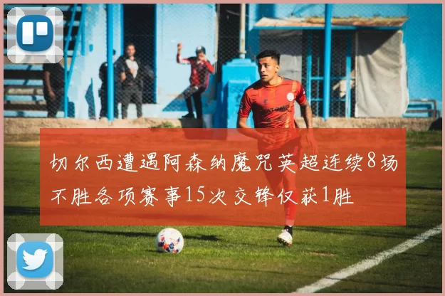 切尔西遭遇阿森纳魔咒英超连续8场不胜各项赛事15次交锋仅获1胜