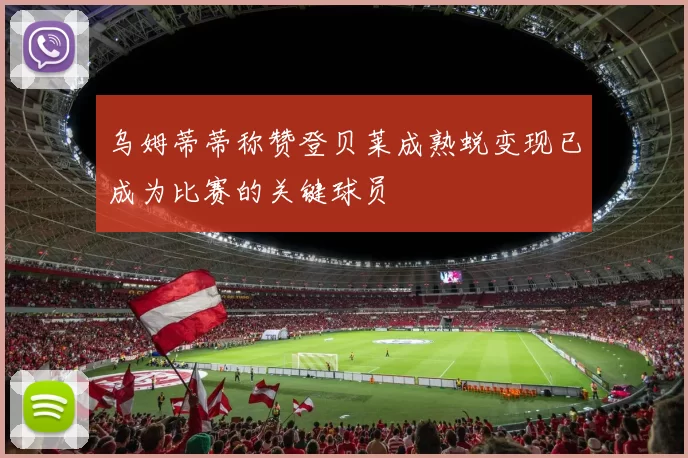乌姆蒂蒂称赞登贝莱成熟蜕变现已成为比赛的关键球员