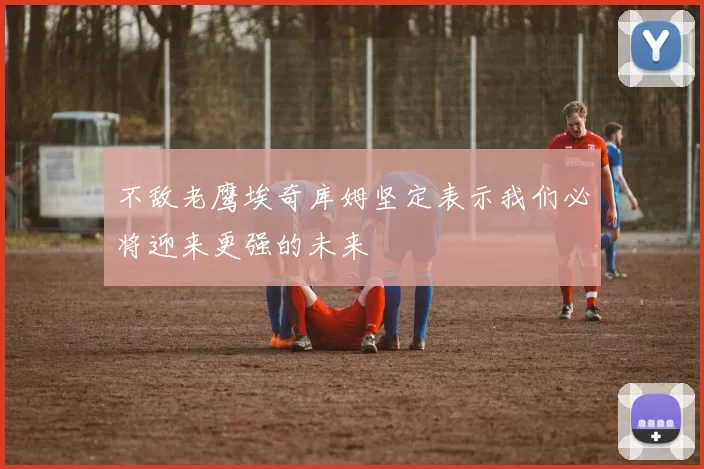 不敌老鹰埃奇库姆坚定表示我们必将迎来更强的未来
