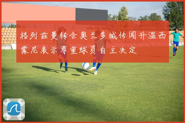 格列兹曼转会奥兰多城传闻升温西蒙尼表示尊重球员自主决定