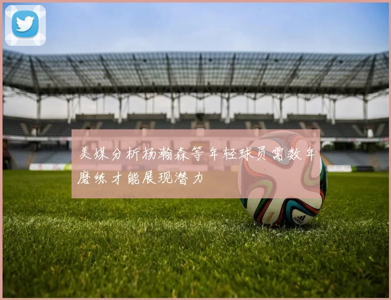 美媒分析杨瀚森等年轻球员需数年磨练才能展现潜力