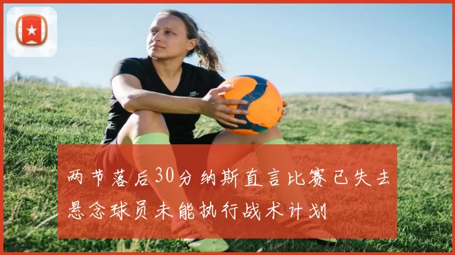 两节落后30分纳斯直言比赛已失去悬念球员未能执行战术计划