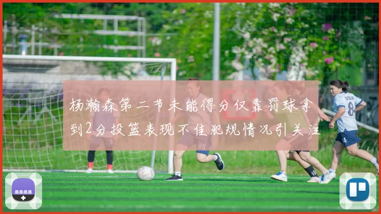 杨瀚森第二节未能得分仅靠罚球拿到2分投篮表现不佳犯规情况引关注