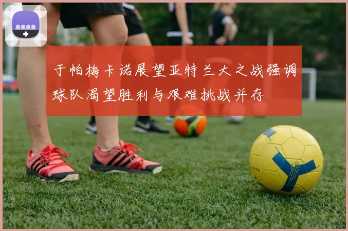 于帕梅卡诺展望亚特兰大之战强调球队渴望胜利与艰难挑战并存