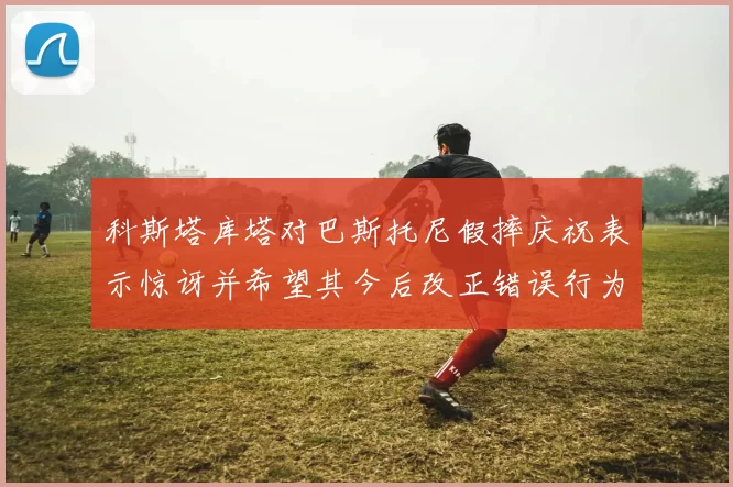 科斯塔库塔对巴斯托尼假摔庆祝表示惊讶并希望其今后改正错误行为