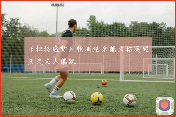 卡拉格盛赞利物浦绝杀能力称英超历史无人能敌