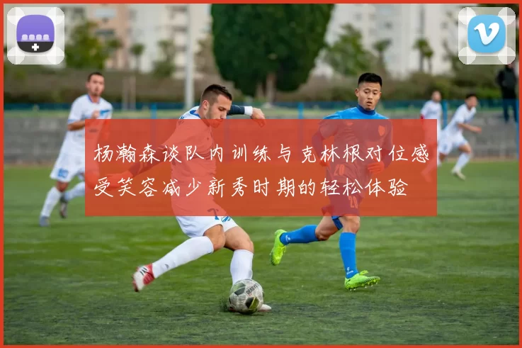 杨瀚森谈队内训练与克林根对位感受笑容减少新秀时期的轻松体验
