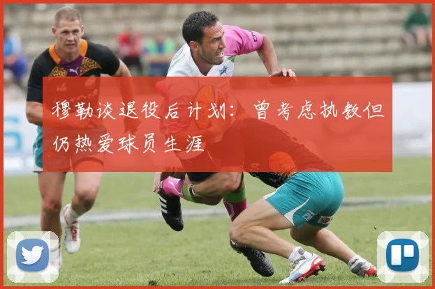 穆勒谈退役后计划：曾考虑执教但仍热爱球员生涯