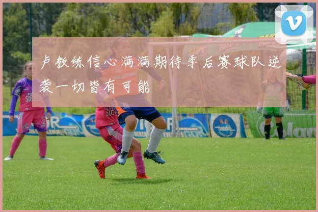 卢教练信心满满期待季后赛球队逆袭一切皆有可能