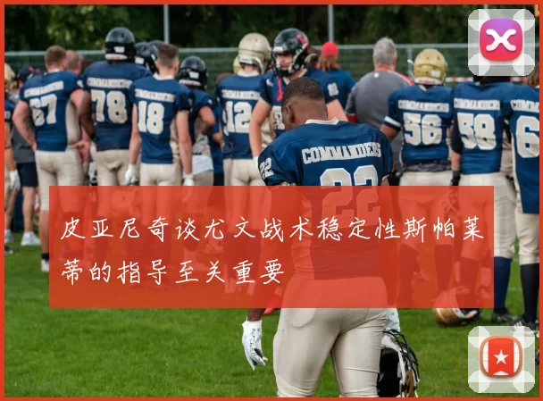 皮亚尼奇谈尤文战术稳定性斯帕莱蒂的指导至关重要