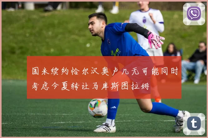 国米续约恰尔汉奥卢几无可能同时考虑今夏转让马库斯图拉姆
