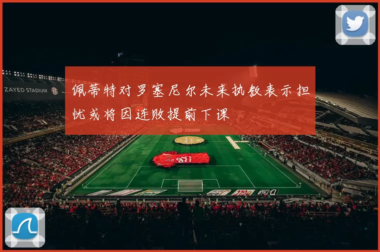 佩蒂特对罗塞尼尔未来执教表示担忧或将因连败提前下课