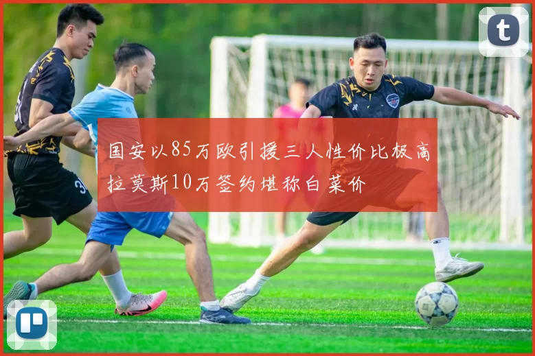 国安以85万欧引援三人性价比极高拉莫斯10万签约堪称白菜价