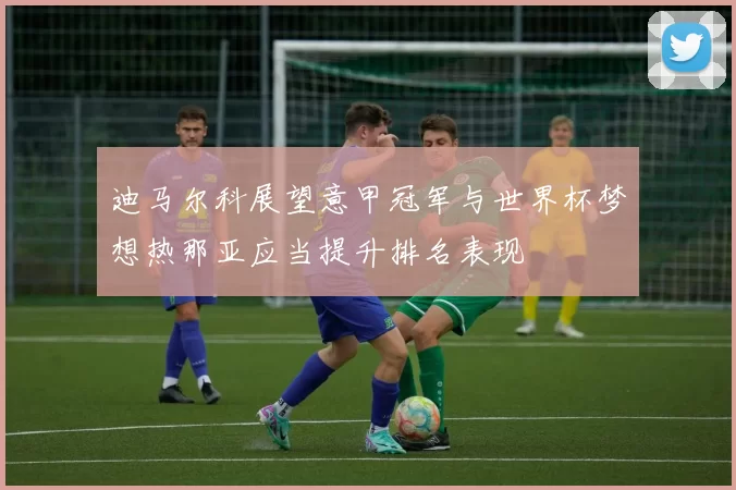 迪马尔科展望意甲冠军与世界杯梦想热那亚应当提升排名表现