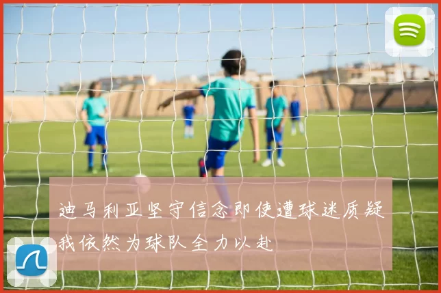 迪马利亚坚守信念即使遭球迷质疑我依然为球队全力以赴