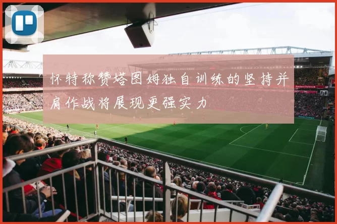 怀特称赞塔图姆独自训练的坚持并肩作战将展现更强实力