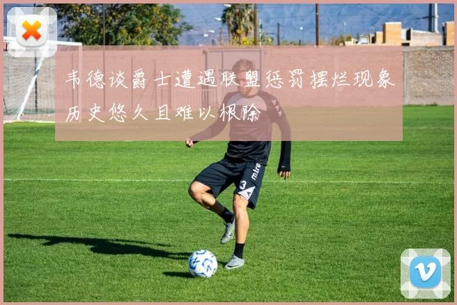 韦德谈爵士遭遇联盟惩罚摆烂现象历史悠久且难以根除