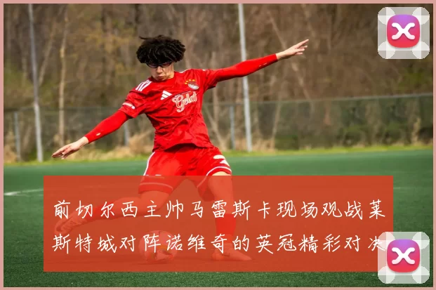 前切尔西主帅马雷斯卡现场观战莱斯特城对阵诺维奇的英冠精彩对决